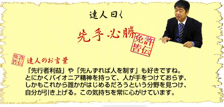 達人曰く 先手必勝 ・達人のお言葉 「先行者利益」や「先んずれば人を制す」も好きですね。とにかくパイオニア精神を持って、人が手をつけておらず、しかもこれから誰かがはじめるだろうという分野を見つけ、自分が引き上げる。この気持ちを常に心がけています。